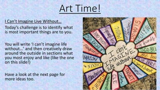 Art Time!
I Can’t Imagine Live Without…
Today’s challenge is to identify what
is most important things are to you.
You will write ‘I can’t imagine life
without…’ and then creatively draw
around the outside in sections what
you most enjoy and like (like the one
on this slide!)
Have a look at the next page for
more ideas too.
 