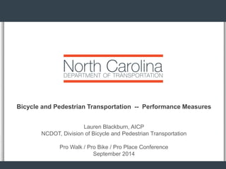 Bicycle and Pedestrian Transportation -- Performance Measures 
Lauren Blackburn, AICP 
NCDOT, Division of Bicycle and Pedestrian Transportation 
Pro Walk / Pro Bike / Pro Place Conference 
September 2014  
