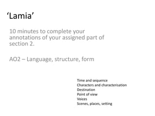 ‘Lamia’
10 minutes to complete your
annotations of your assigned part of
section 2.

AO2 – Language, structure, form


                         Time and sequence
                         Characters and characterisation
                         Destination
                         Point of view
                         Voices
                         Scenes, places, setting
 