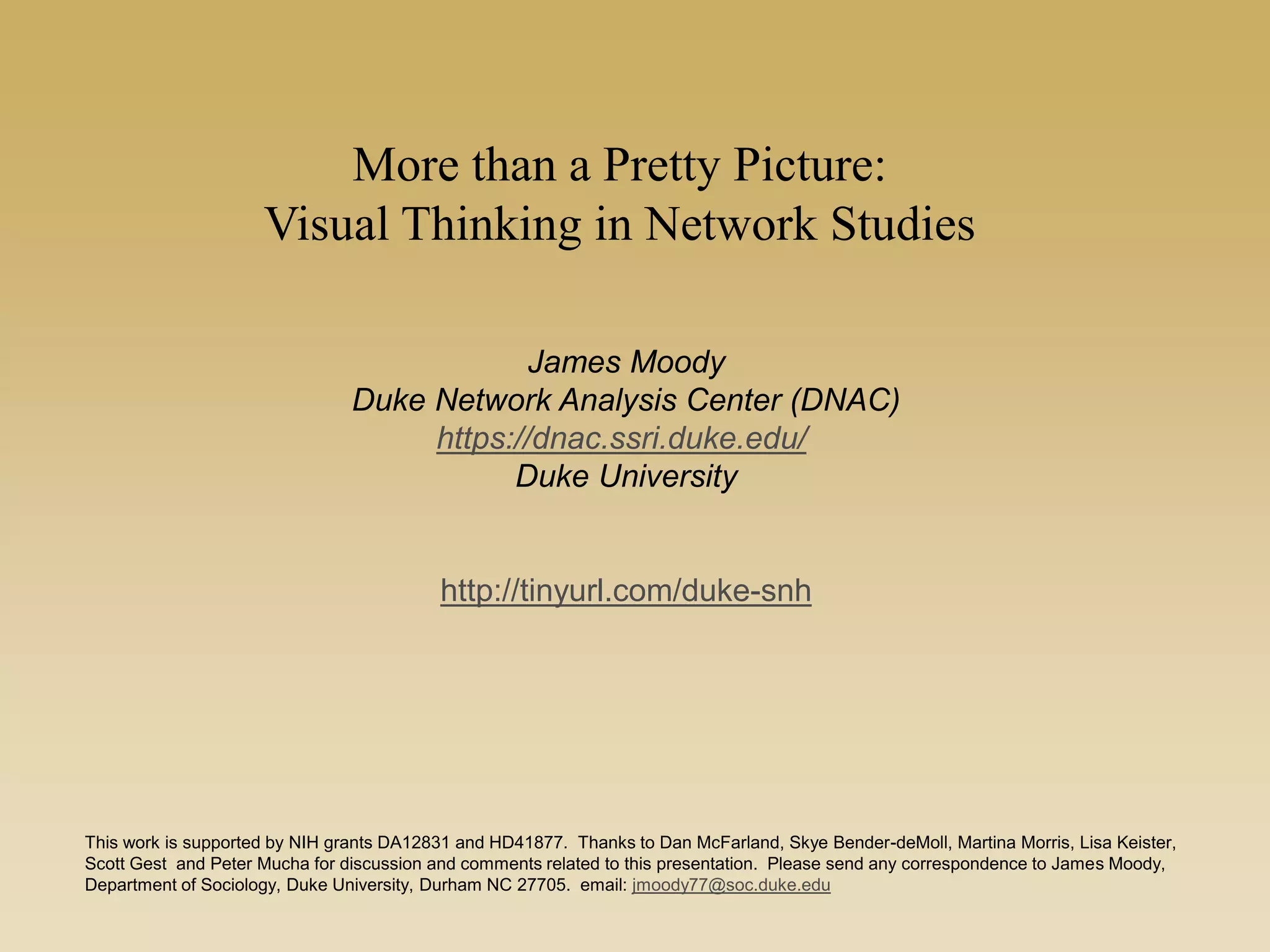More than a Pretty Picture:
Visual Thinking in Network Studies
James Moody
Duke Network Analysis Center (DNAC)
https://dnac.ssri.duke.edu/
Duke University
http://tinyurl.com/duke-snh
This work is supported by NIH grants DA12831 and HD41877. Thanks to Dan McFarland, Skye Bender-deMoll, Martina Morris, Lisa Keister,
Scott Gest and Peter Mucha for discussion and comments related to this presentation. Please send any correspondence to James Moody,
Department of Sociology, Duke University, Durham NC 27705. email: jmoody77@soc.duke.edu
 
