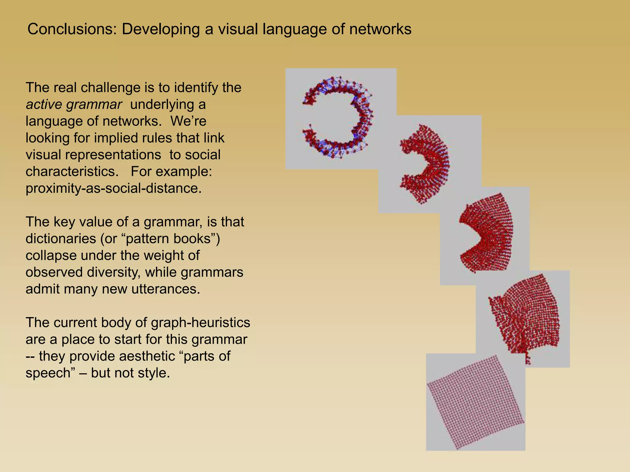 Conclusions: Developing a visual language of networks
The real challenge is to identify the
active grammar underlying a
language of networks. We’re
looking for implied rules that link
visual representations to social
characteristics. For example:
proximity-as-social-distance.
The key value of a grammar, is that
dictionaries (or “pattern books”)
collapse under the weight of
observed diversity, while grammars
admit many new utterances.
The current body of graph-heuristics
are a place to start for this grammar
-- they provide aesthetic “parts of
speech” – but not style.
 