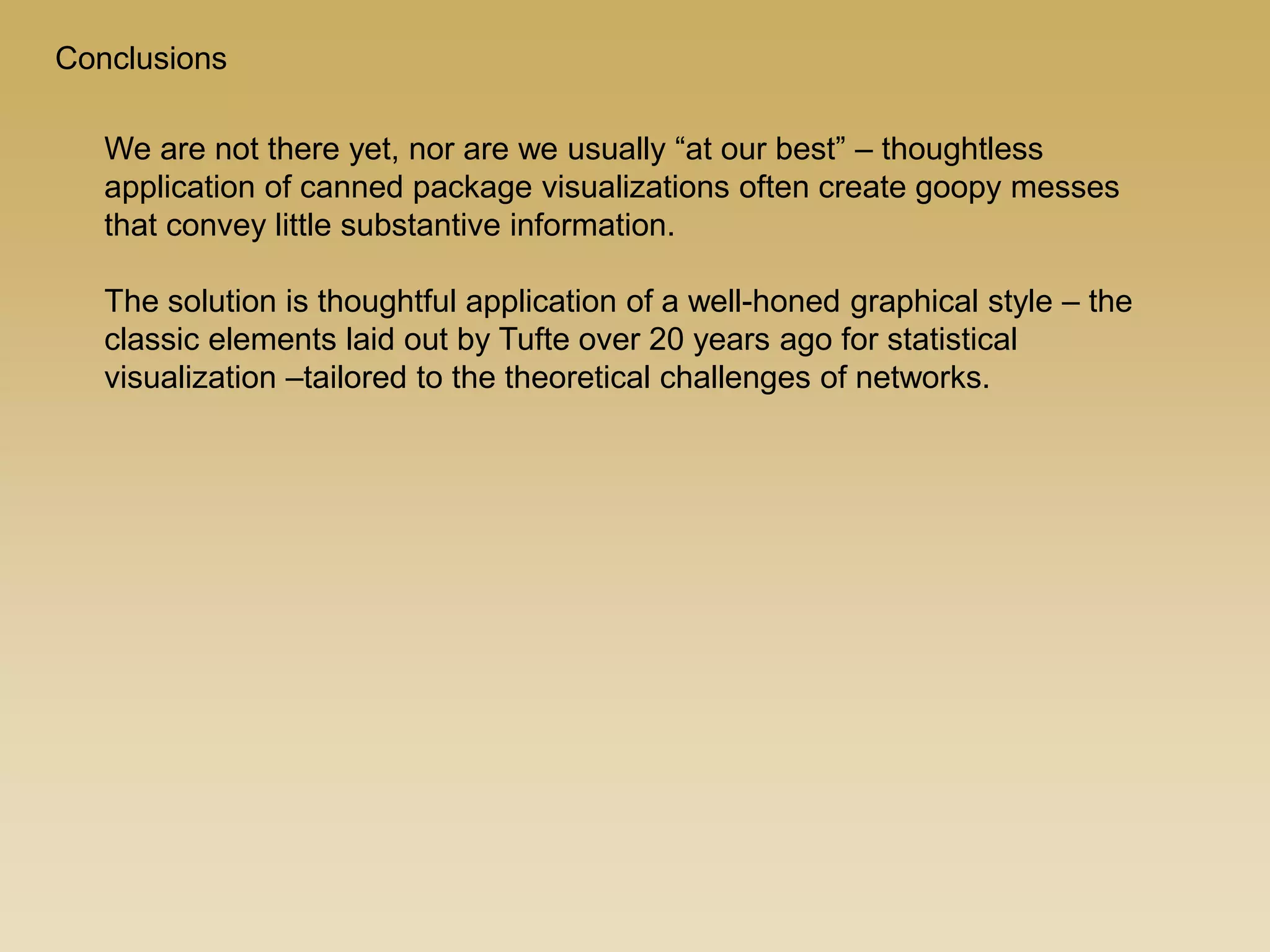 Conclusions
We are not there yet, nor are we usually “at our best” – thoughtless
application of canned package visualizations often create goopy messes
that convey little substantive information.
The solution is thoughtful application of a well-honed graphical style – the
classic elements laid out by Tufte over 20 years ago for statistical
visualization –tailored to the theoretical challenges of networks.
 