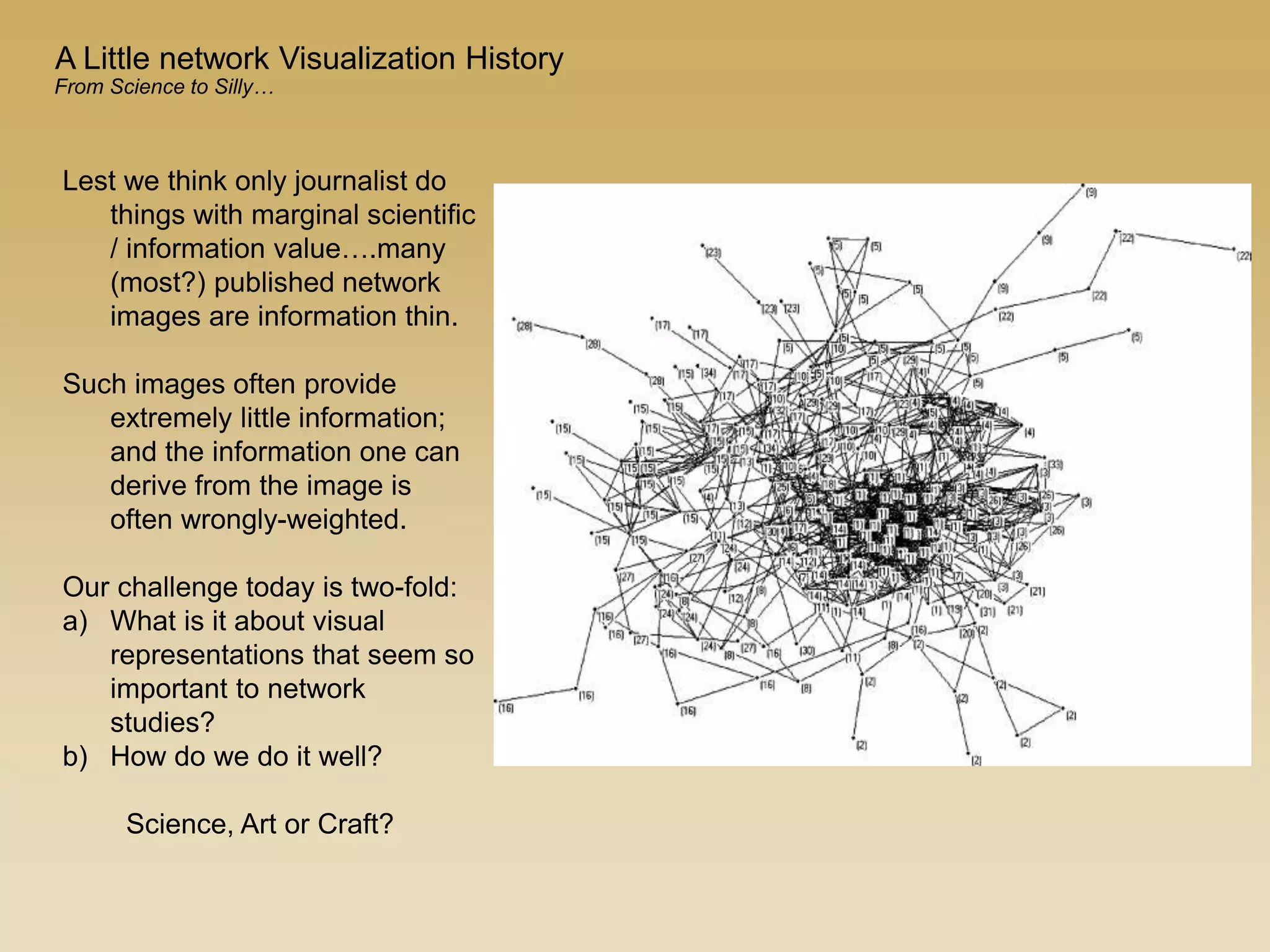 Lest we think only journalist do
things with marginal scientific
/ information value….many
(most?) published network
images are information thin.
Such images often provide
extremely little information;
and the information one can
derive from the image is
often wrongly-weighted.
Our challenge today is two-fold:
a) What is it about visual
representations that seem so
important to network
studies?
b) How do we do it well?
Science, Art or Craft?
A Little network Visualization History
From Science to Silly…
 