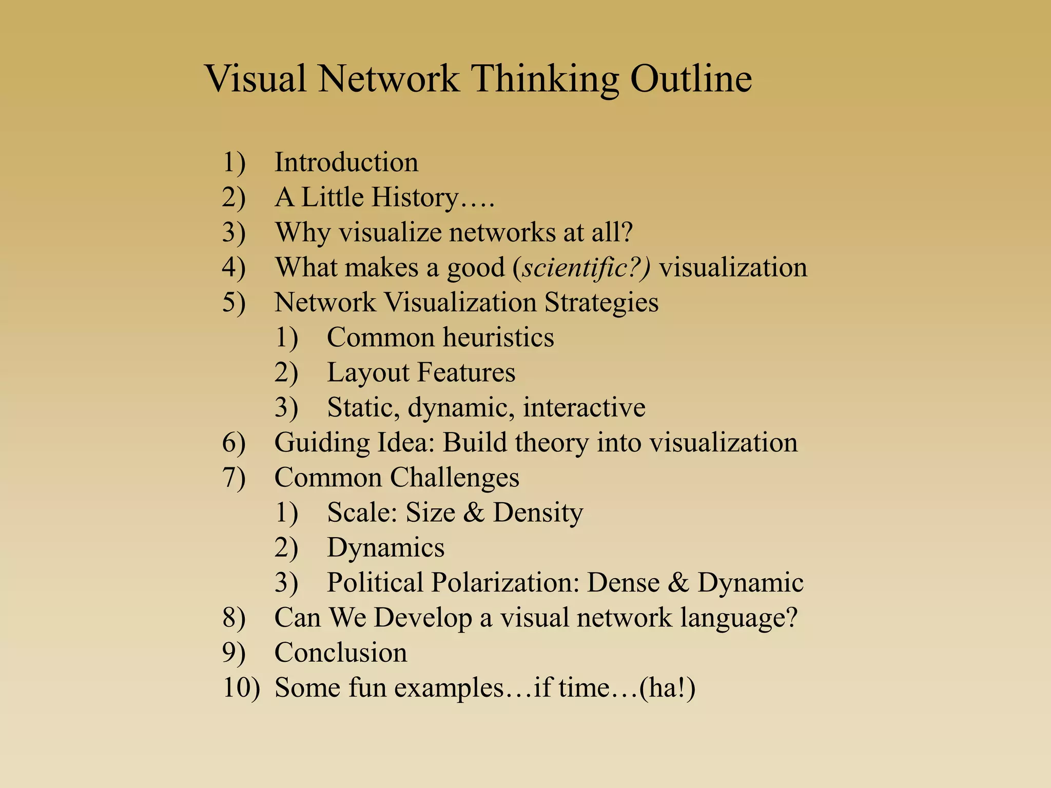 1) Introduction
2) A Little History….
3) Why visualize networks at all?
4) What makes a good (scientific?) visualization
5) Network Visualization Strategies
1) Common heuristics
2) Layout Features
3) Static, dynamic, interactive
6) Guiding Idea: Build theory into visualization
7) Common Challenges
1) Scale: Size & Density
2) Dynamics
3) Political Polarization: Dense & Dynamic
8) Can We Develop a visual network language?
9) Conclusion
10) Some fun examples…if time…(ha!)
Visual Network Thinking Outline
 