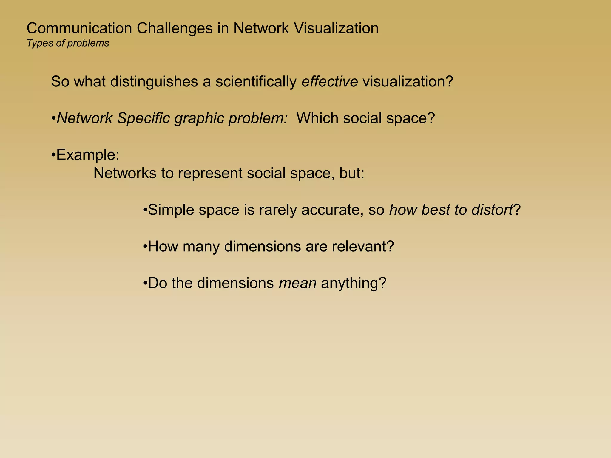 So what distinguishes a scientifically effective visualization?
•Network Specific graphic problem: Which social space?
•Example:
Networks to represent social space, but:
•Simple space is rarely accurate, so how best to distort?
•How many dimensions are relevant?
•Do the dimensions mean anything?
Communication Challenges in Network Visualization
Types of problems
 