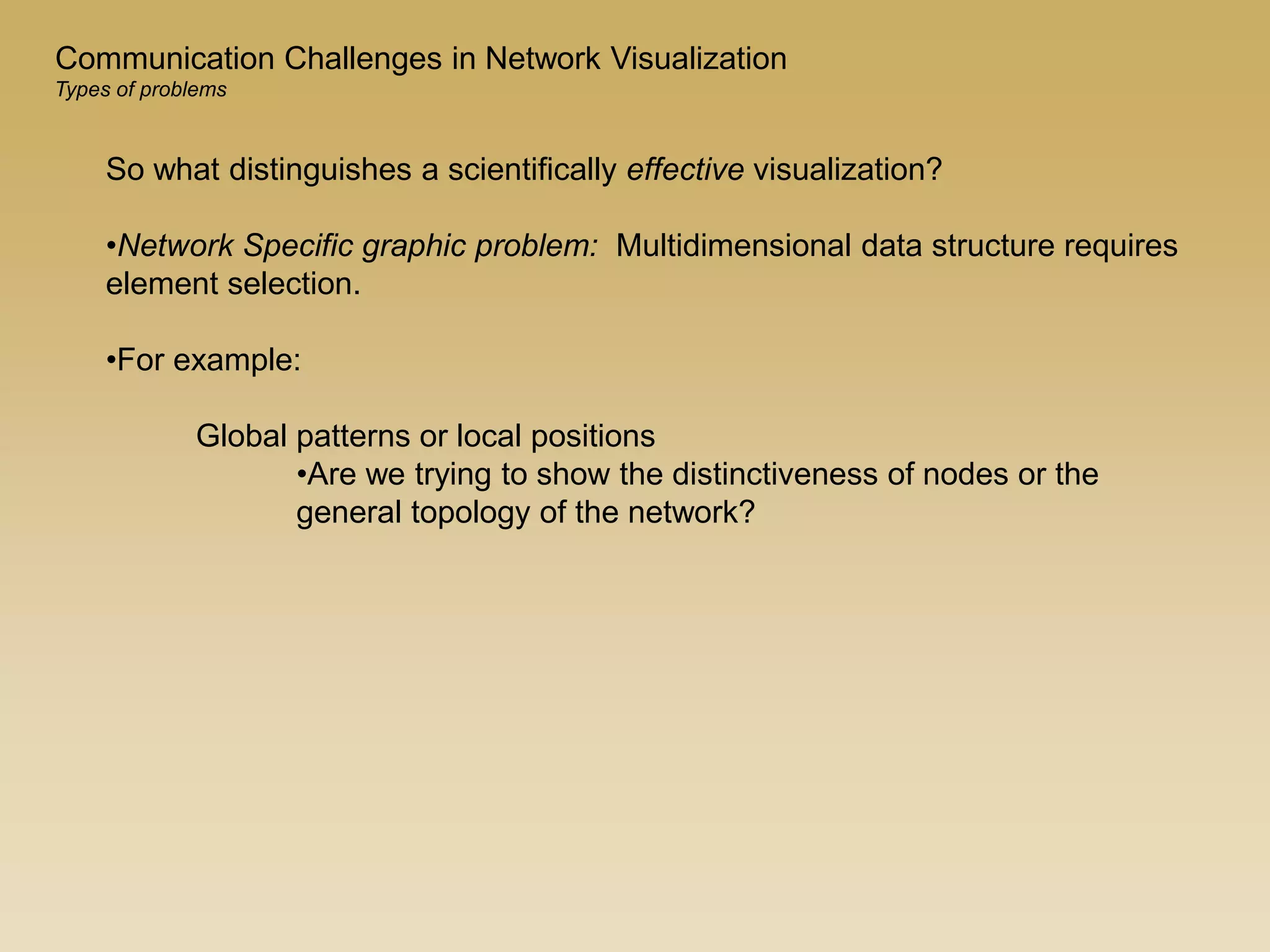 So what distinguishes a scientifically effective visualization?
•Network Specific graphic problem: Multidimensional data structure requires
element selection.
•For example:
Global patterns or local positions
•Are we trying to show the distinctiveness of nodes or the
general topology of the network?
Communication Challenges in Network Visualization
Types of problems
 