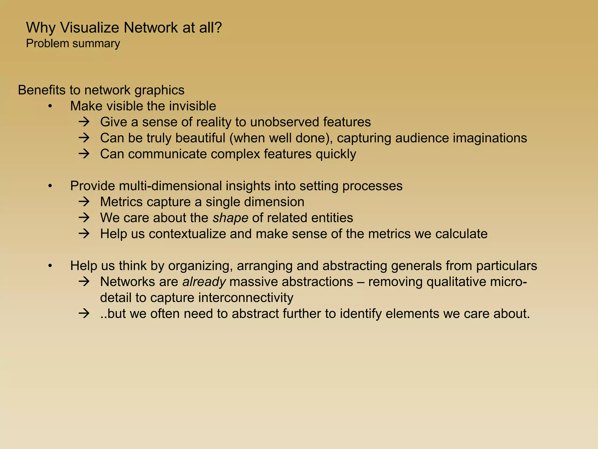 Benefits to network graphics
• Make visible the invisible
 Give a sense of reality to unobserved features
 Can be truly beautiful (when well done), capturing audience imaginations
 Can communicate complex features quickly
• Provide multi-dimensional insights into setting processes
 Metrics capture a single dimension
 We care about the shape of related entities
 Help us contextualize and make sense of the metrics we calculate
• Help us think by organizing, arranging and abstracting generals from particulars
 Networks are already massive abstractions – removing qualitative micro-
detail to capture interconnectivity
 ..but we often need to abstract further to identify elements we care about.
Why Visualize Network at all?
Problem summary
 