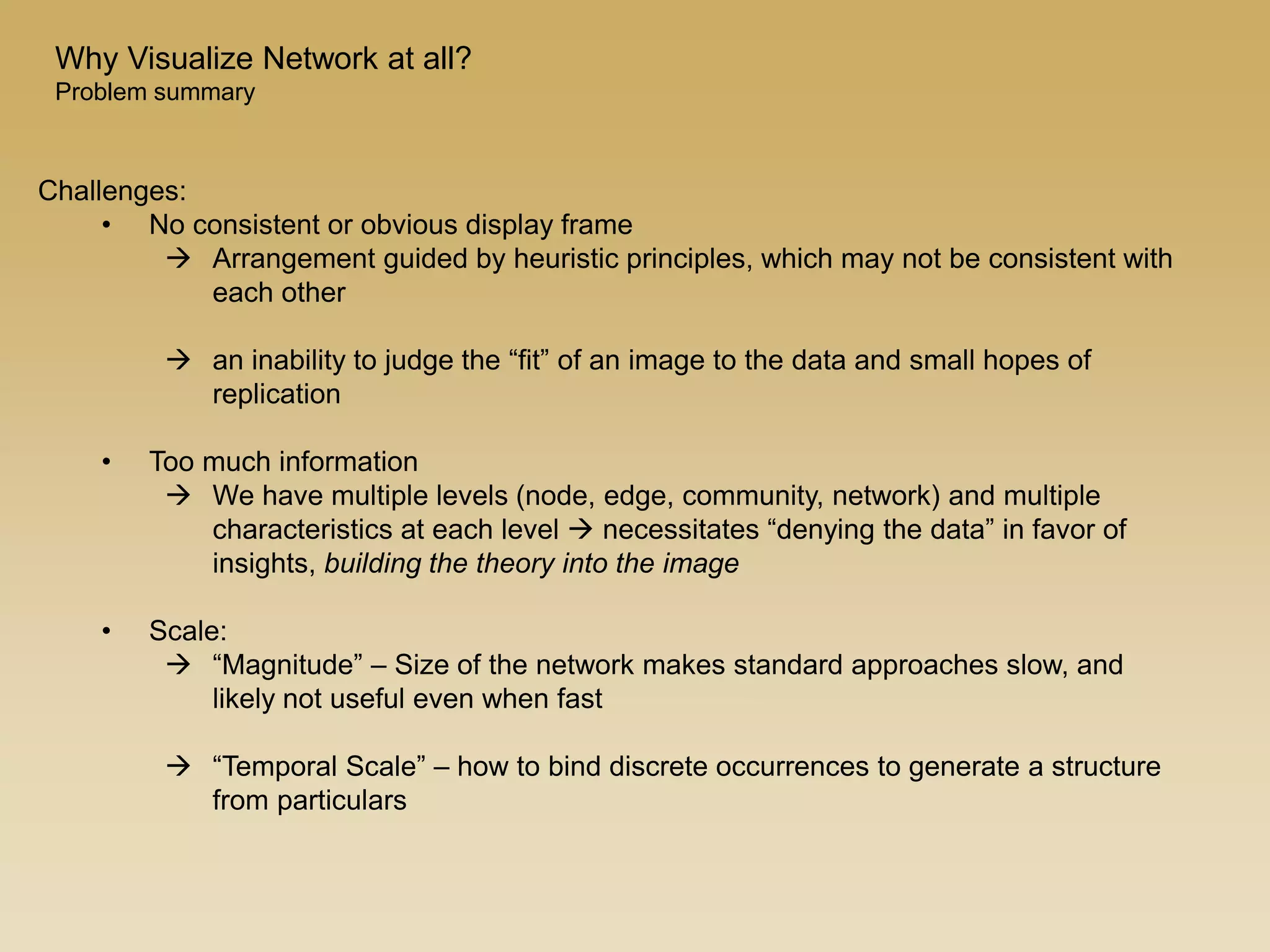 Challenges:
• No consistent or obvious display frame
 Arrangement guided by heuristic principles, which may not be consistent with
each other
 an inability to judge the “fit” of an image to the data and small hopes of
replication
• Too much information
 We have multiple levels (node, edge, community, network) and multiple
characteristics at each level  necessitates “denying the data” in favor of
insights, building the theory into the image
• Scale:
 “Magnitude” – Size of the network makes standard approaches slow, and
likely not useful even when fast
 “Temporal Scale” – how to bind discrete occurrences to generate a structure
from particulars
Why Visualize Network at all?
Problem summary
 