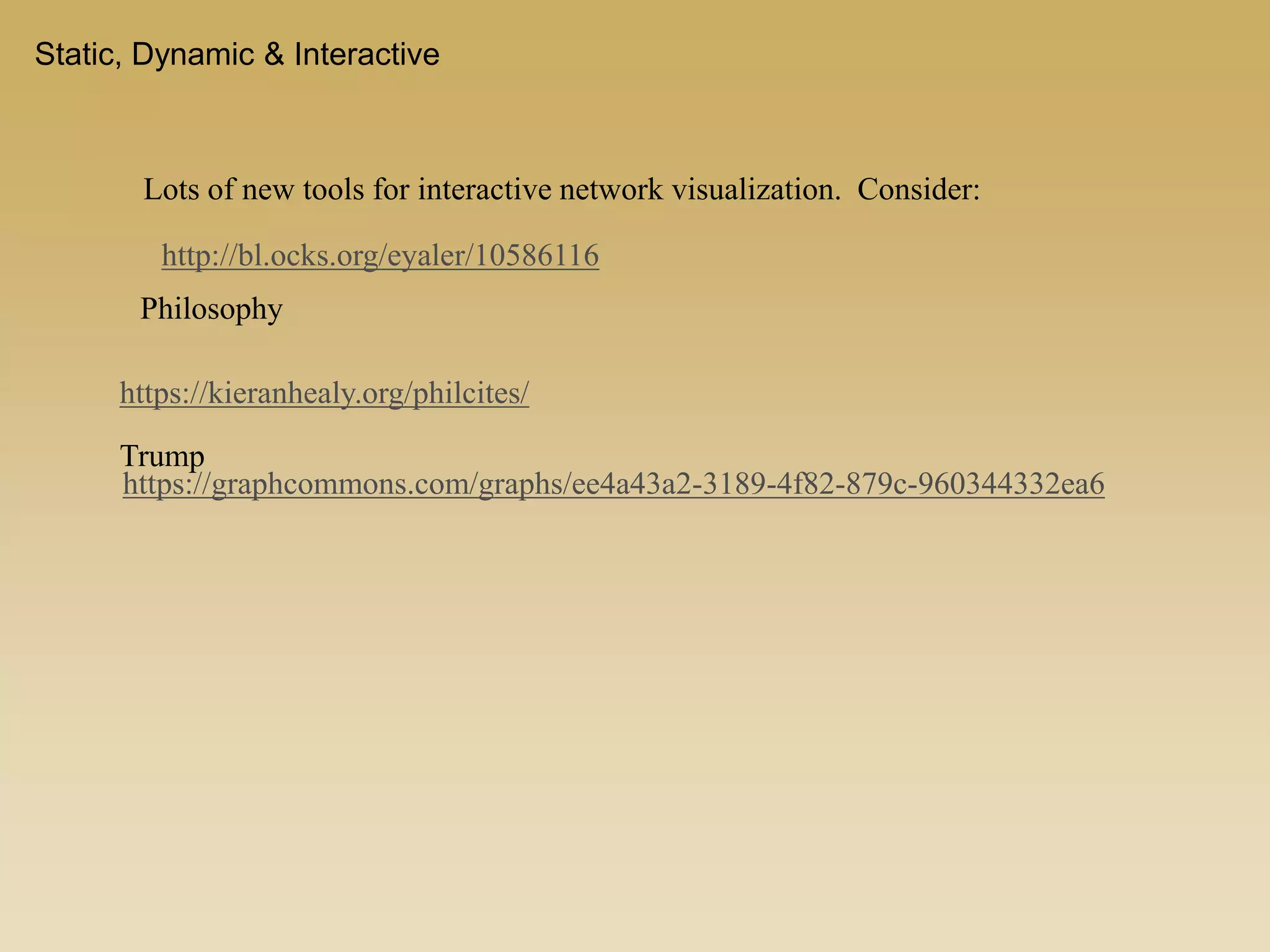 Static, Dynamic & Interactive
Lots of new tools for interactive network visualization. Consider:
http://bl.ocks.org/eyaler/10586116
https://kieranhealy.org/philcites/
https://graphcommons.com/graphs/ee4a43a2-3189-4f82-879c-960344332ea6
Trump
Philosophy
 