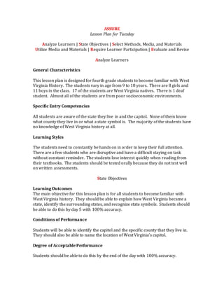 ASSURE
Lesson Plan for Tuesday
Analyze Learners | State Objectives | Select Methods, Media, and Materials
Utilize Media and Materials | Require Learner Participation | Evaluate and Revise
Analyze Learners
General Characteristics
This lesson plan is designed for fourth grade students to become familiar with West
Virginia History. The students vary in age from 9 to 10 years. There are 8 girls and
11 boys in the class. 17 of the students are West Virginia natives. There is 1 deaf
student. Almost all of the students are from poor socioeconomic environments.
Specific Entry Competencies
All students are aware of the state they live in and the capitol. None of them know
what county they live in or what a state symbol is. The majority of the students have
no knowledge of West Virginia history at all.
Learning Styles
The students need to constantly be hands on in order to keep their full attention.
There are a few students who are disruptive and have a difficult staying on task
without constant reminder. The students lose interest quickly when reading from
their textbooks. The students should be tested orally because they do not test well
on written assessments.
State Objectives
Learning Outcomes
The main objective for this lesson plan is for all students to become familiar with
West Virginia history. They should be able to explain how West Virginia became a
state, identify the surrounding states, and recognize state symbols. Students should
be able to do this by day 5 with 100% accuracy.
Conditions of Performance
Students will be able to identify the capitol and the specific county that they live in.
They should also be able to name the location of West Virginia’s capitol.
Degree of Acceptable Performance
Students should be able to do this by the end of the day with 100% accuracy.
 