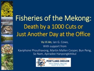 Fisheries of the Mekong:
Death by a 1000 Cuts or
Just Another Day at the Office
Vu Vi An, Ian G. Cowx,
With support from
Kaviphone Phouthavong, Martin Mallen Cooper, Bun Peng,
So Nam, Apiradee Hanpongkittikul
 
