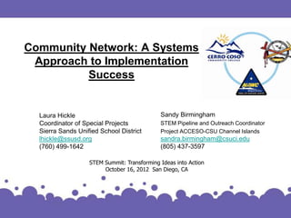 Community Network: A Systems
 Approach to Implementation
          Success


  Laura Hickle                               Sandy Birmingham
  Coordinator of Special Projects            STEM Pipeline and Outreach Coordinator
  Sierra Sands Unified School District       Project ACCESO-CSU Channel Islands
  lhickle@ssusd.org                          sandra.birmingham@csuci.edu
  (760) 499-1642                             (805) 437-3597

                   STEM Summit: Transforming Ideas into Action
                        October 16, 2012 San Diego, CA
 