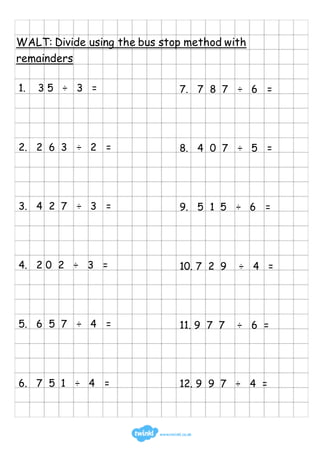 WALT: Divide using the bus stop method with
remainders
1. 3 5 ÷ 3 =
2. 2 6 3 ÷ 2 =
3. 4 2 7 ÷ 3 =
4. 2 0 2 ÷ 3 =
5. 6 5 7 ÷ 4 =
6. 7 5 1 ÷ 4 =
7. 7 8 7 ÷ 6 =
8. 4 0 7 ÷ 5 =
9. 5 1 5 ÷ 6 =
10. 7 2 9 ÷ 4 =
11. 9 7 7 ÷ 6 =
12. 9 9 7 ÷ 4 =
 