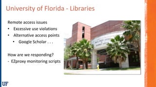 University of Florida - Libraries
Remote access issues
• Excessive use violations
• Alternative access points
• Google Scholar . . .
How are we responding?
- EZproxy monitoring scripts
 