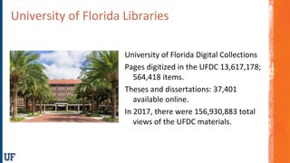 University of Florida Libraries
University of Florida Digital Collections
Pages digitized in the UFDC 13,617,178;
564,418 items.
Theses and dissertations: 37,401
available online.
In 2017, there were 156,930,883 total
views of the UFDC materials.
 