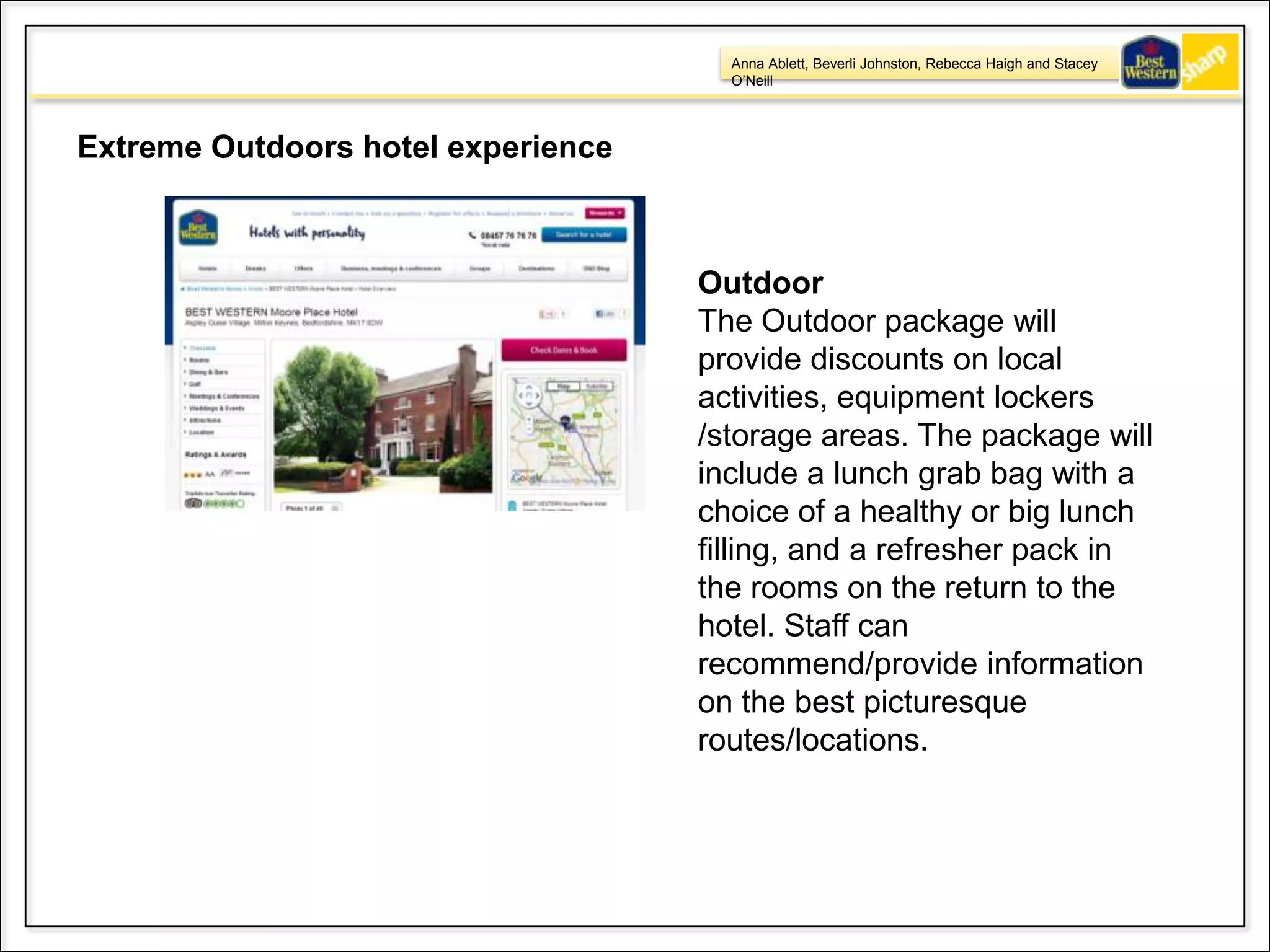 Anna Ablett, Beverli Johnston, Rebecca Haigh and Stacey
O’Neill
Extreme Outdoors hotel experience
Outdoor
The Outdoor package will
provide discounts on local
activities, equipment lockers
/storage areas. The package will
include a lunch grab bag with a
choice of a healthy or big lunch
filling, and a refresher pack in
the rooms on the return to the
hotel. Staff can
recommend/provide information
on the best picturesque
routes/locations.
 