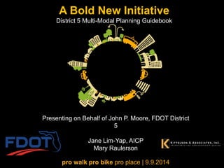 A Bold New Initiative District 5 Multi-Modal Planning Guidebook 
pro walk pro bike pro place | 9.9.2014 
Presenting on Behalf of John P. Moore, FDOT District 5 Jane Lim-Yap, AICP Mary Raulerson  
