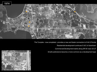 1974 
The Turnpike - now completed - provides a new and faster connection to N & S Florida 
Small subdivisions become a more common as a development type 
Commercial Development starts along SR 50 near US 27 
Residential development continues S & E of downtown  