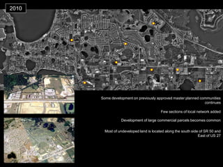 2010 
Few sections of local network added 
Most of undeveloped land is located along the south side of SR 50 and East of US 27 
Development of large commercial parcels becomes common 
Some development on previously approved master planned communities continues  