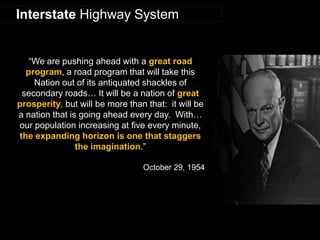 “We are pushing ahead with a great road program, a road program that will take this Nation out of its antiquated shackles of secondary roads… It will be a nation of great prosperity, but will be more than that: it will be a nation that is going ahead every day. With… our population increasing at five every minute, the expanding horizon is one that staggers the imagination.” 
October 29, 1954 
Interstate Highway System  