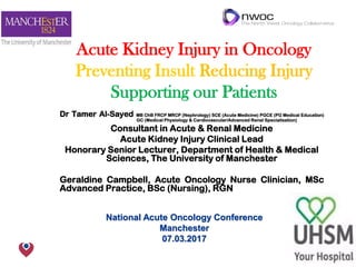 The Christie NHS Foundation Trust
Acute Kidney Injury in Oncology
Preventing Insult Reducing Injury
Supporting our Patients
Dr Tamer Al-Sayed MB ChB FRCP MRCP (Nephrology) SCE (Acute Medicine) PGCE (PG Medical Education)
GC (Medical Physiology & Cardiovascular/Advanced Renal Specialisation)
Consultant in Acute & Renal Medicine
Acute Kidney Injury Clinical Lead
Honorary Senior Lecturer, Department of Health & Medical
Sciences, The University of Manchester
Geraldine Campbell, Acute Oncology Nurse Clinician, MSc
Advanced Practice, BSc (Nursing), RGN
National Acute Oncology Conference
Manchester
07.03.2017
 