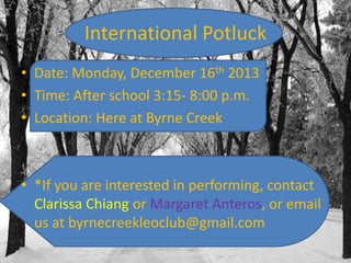 International Potluck
• Date: Monday, December 16th 2013
• Time: After school 3:15- 8:00 p.m.
• Location: Here at Byrne Creek

• *If you are interested in performing, contact
Clarissa Chiang or Margaret Anteros, or email
us at byrnecreekleoclub@gmail.com

 