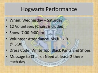 Hogwarts Performance
•
•
•
•

When: Wednesday – Saturday
12 Volunteers (Chairs included)
Show: 7:00-9:00pm
Volunteer Attendance: Ms.fujiki’s
@ 5:30
• Dress Code: White Top, Black Pants and Shoes
• Message to Chairs : Need at least 2 there
each day

 
