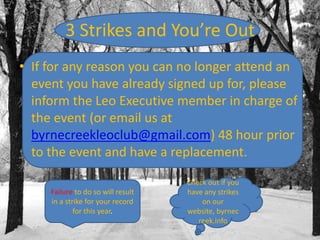 3 Strikes and You’re Out
• If for any reason you can no longer attend an
event you have already signed up for, please
inform the Leo Executive member in charge of
the event (or email us at
byrnecreekleoclub@gmail.com) 48 hour prior
to the event and have a replacement.
Failure to do so will result
in a strike for your record
for this year.

Check out if you
have any strikes
on our
website, byrnec
reek.info

 