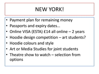NEW YORK!
• Payment plan for remaining money
• Passports and expiry dates…
• Online VISA (ESTA) £14 all online – 2 years
• Hoodie design competition – art students?
• Hoodie colours and style
• Art or Media Studies for joint students
• Theatre show to watch – selection from
options
 