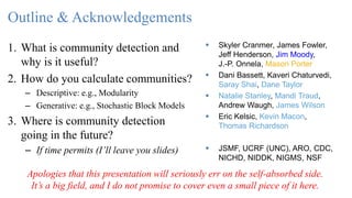 Outline & Acknowledgements
1. What is community detection and
why is it useful?
2. How do you calculate communities?
– Descriptive: e.g., Modularity
– Generative: e.g., Stochastic Block Models
3. Where is community detection
going in the future?
– If time permits (I’ll leave you slides)
 Skyler Cranmer, James Fowler,
Jeff Henderson, Jim Moody,
J.-P. Onnela, Mason Porter
 Dani Bassett, Kaveri Chaturvedi,
Saray Shai, Dane Taylor
 Natalie Stanley, Mandi Traud,
Andrew Waugh, James Wilson
 Eric Kelsic, Kevin Macon,
Thomas Richardson
 JSMF, UCRF (UNC), ARO, CDC,
NICHD, NIDDK, NIGMS, NSF
Apologies that this presentation will seriously err on the self-absorbed side.
It’s a big field, and I do not promise to cover even a small piece of it here.
 