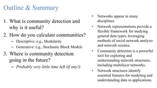 Outline & Summary
1. What is community detection and
why is it useful?
2. How do you calculate communities?
– Descriptive: e.g., Modularity
– Generative: e.g., Stochastic Block Models
3. Where is community detection
going in the future?
– Probably very little time left (if any!)
 Networks appear in many
disciplines
 Network representations provide a
flexible framework for studying
general data types, leveraging
methods of social network analysis
and network science.
 Community detection is a powerful
tool for exploring and
understanding network structures,
including multilayer networks.
 Network structures identify
essential features for modeling and
understanding data in applications.
 
