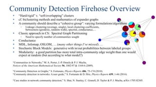 Community Detection Firehose Overview
 “Hard/rigid” v. “soft/overlapping” clusters
 cf. biclustering methods and mathematics of expander graphs
 A community should describe a “cohesive group”: varying formulations/algorithms
• Linkage clustering (average, single), local clustering coefficients,
betweeness (geodesic, random walk), spectral, conductance,…
 Classic approach in CS: Spectral Graph Partitioning
• Need to specify number of communities sought
 Conductance
 MDL, Infomap, OSLOM, … (many other things I’ve missed) …
 Stochastic Block Models: generative with in/out probabilities between labeled groups
 Modularity: a good partition has more total intra-community edge weight than one would
expect at random (but according to what model?)
“Communities in Networks,” M. A. Porter, J.-P. Onnela & P. J. Mucha,
Notices of the American Mathematical Society 56, 1082-97 & 1164-6 (2009).
“Community Detection in Graphs,” S. Fortunato, Physics Reports 486, 75-174 (2010).
“Community detection in networks: A user guide,” S. Fortunato & D. Hric, Physics Reports 659, 1-44 (2016).
“Case studies in network community detection,” S. Shai, N. Stanley, C. Granell, D. Taylor & P. J. Mucha, arXiv:1705.02305.
 