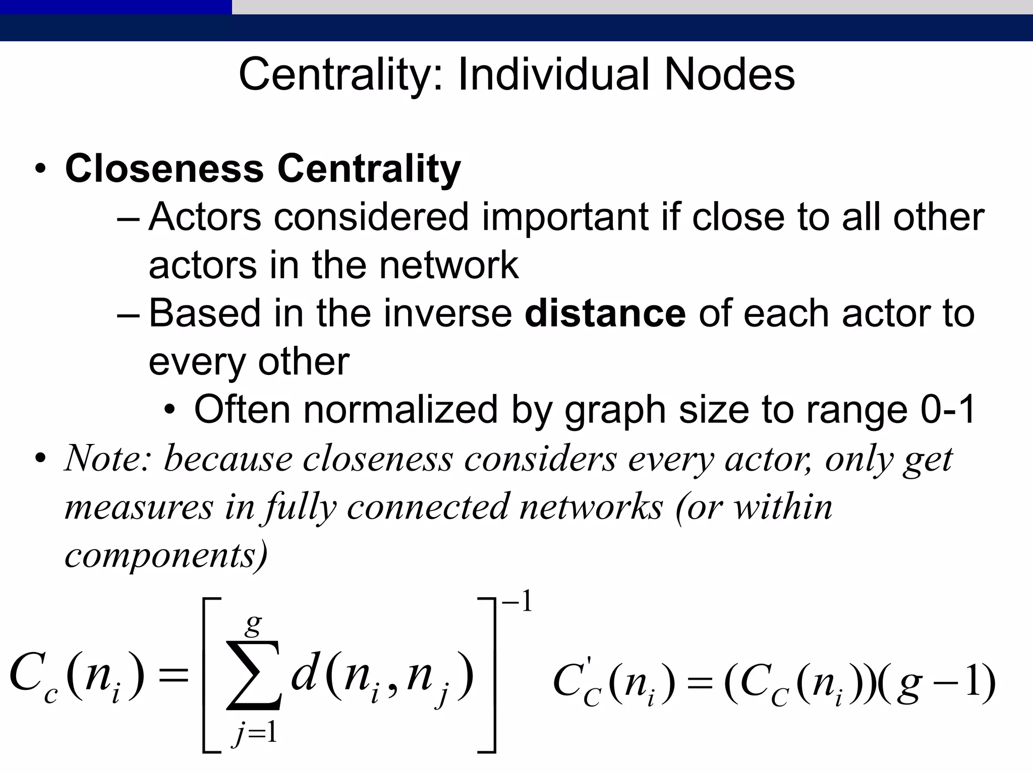 Centrality: Individual Nodes
• Closeness Centrality
– Actors considered important if close to all other
actors in the network
– Based in the inverse distance of each actor to
every other
• Often normalized by graph size to range 0-1
• Note: because closeness considers every actor, only get
measures in fully connected networks (or within
components)
1
1
),()(








 
g
j
jiic nndnC )1))((()('
 gnCnC iCiC
 