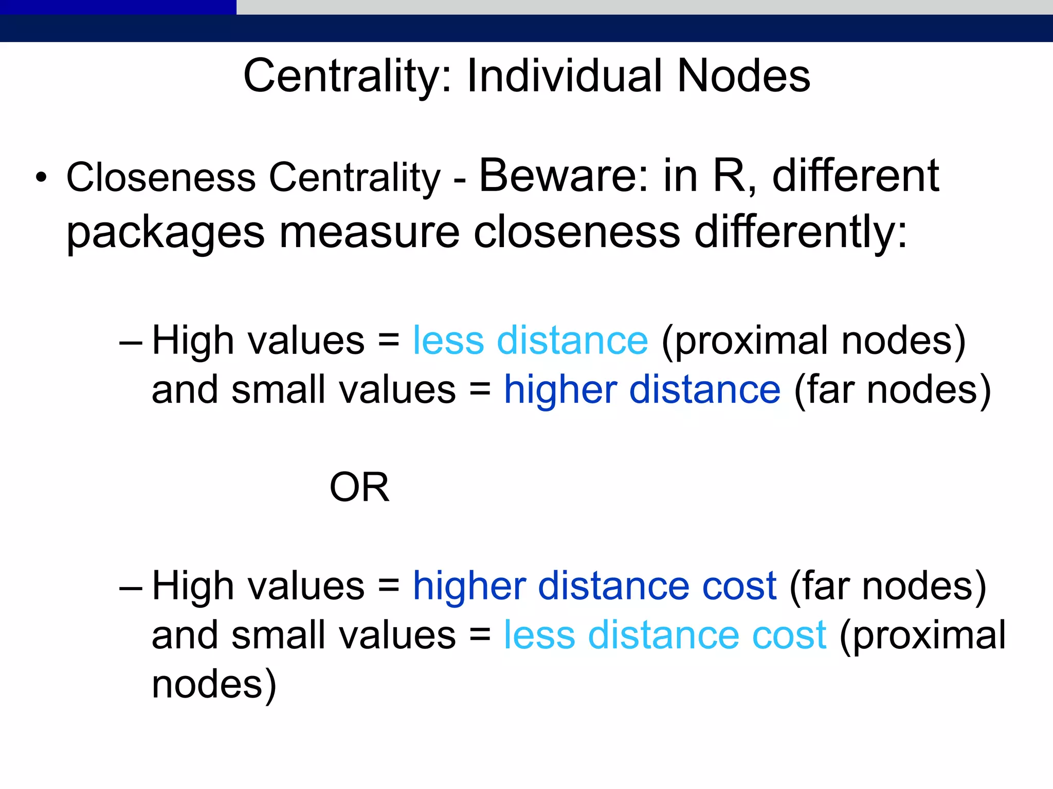 Centrality: Individual Nodes
• Closeness Centrality - Beware: in R, different
packages measure closeness differently:
– High values = less distance (proximal nodes)
and small values = higher distance (far nodes)
OR
– High values = higher distance cost (far nodes)
and small values = less distance cost (proximal
nodes)
 