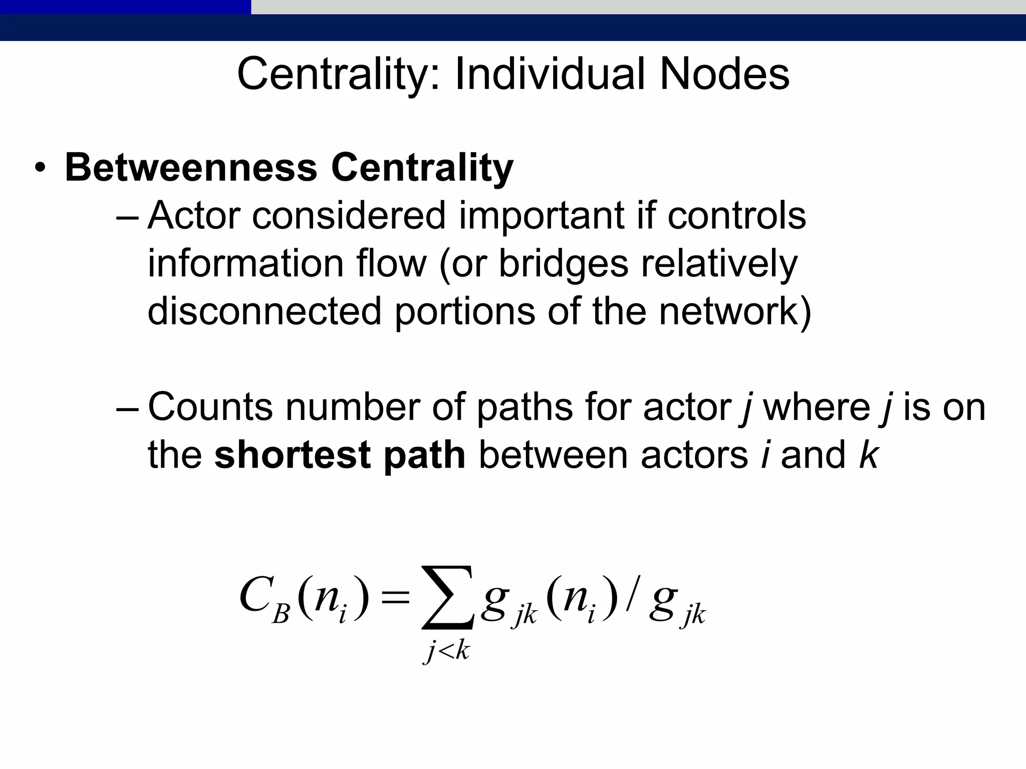 Centrality: Individual Nodes
• Betweenness Centrality
– Actor considered important if controls
information flow (or bridges relatively
disconnected portions of the network)
– Counts number of paths for actor j where j is on
the shortest path between actors i and k


kj
jkijkiB gngnC /)()(
 