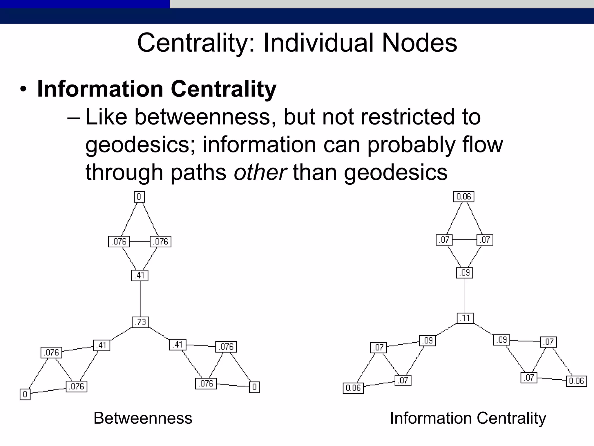 Centrality: Individual Nodes
• Information Centrality
– Like betweenness, but not restricted to
geodesics; information can probably flow
through paths other than geodesics
Betweenness Information Centrality
 