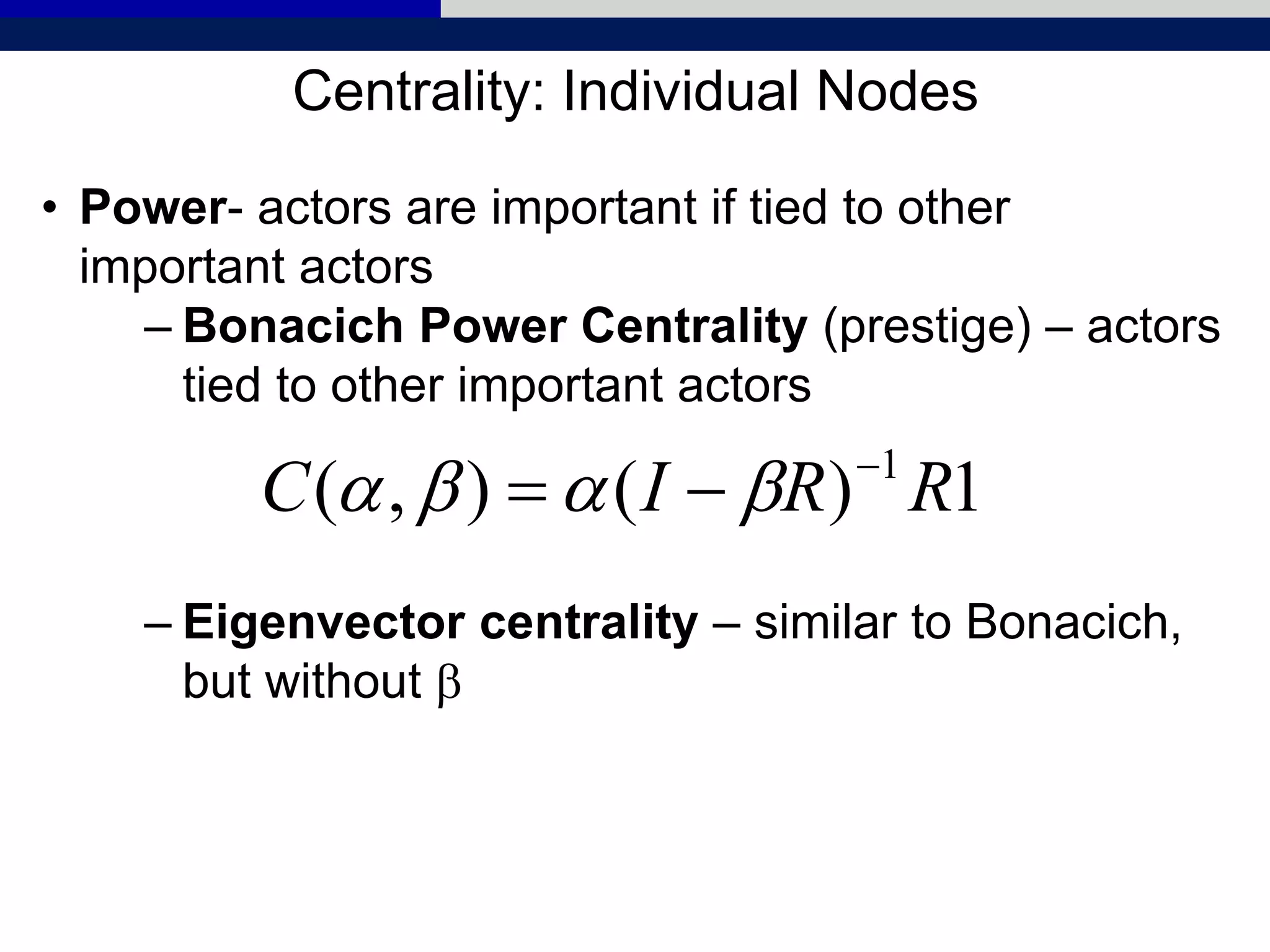 Centrality: Individual Nodes
• Power- actors are important if tied to other
important actors
– Bonacich Power Centrality (prestige) – actors
tied to other important actors
– Eigenvector centrality – similar to Bonacich,
but without b
1)(),( 1
RRIC 
 bb
 