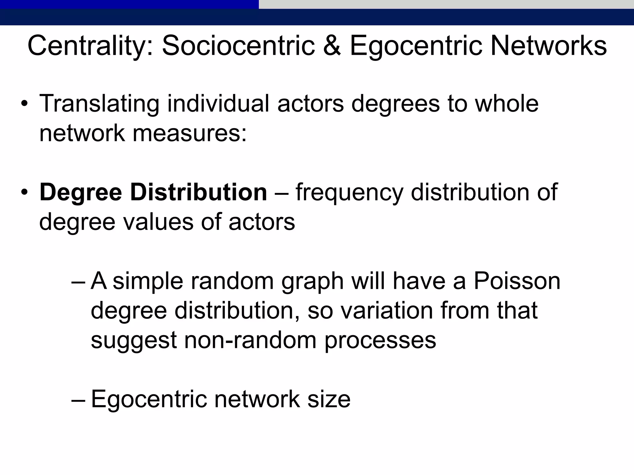 Centrality: Sociocentric & Egocentric Networks
• Translating individual actors degrees to whole
network measures:
• Degree Distribution – frequency distribution of
degree values of actors
– A simple random graph will have a Poisson
degree distribution, so variation from that
suggest non-random processes
– Egocentric network size
 