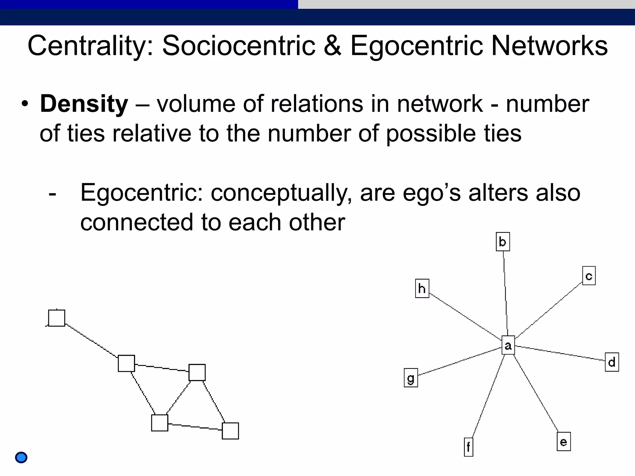 • Density – volume of relations in network - number
of ties relative to the number of possible ties
- Egocentric: conceptually, are ego’s alters also
connected to each other
Centrality: Sociocentric & Egocentric Networks
 