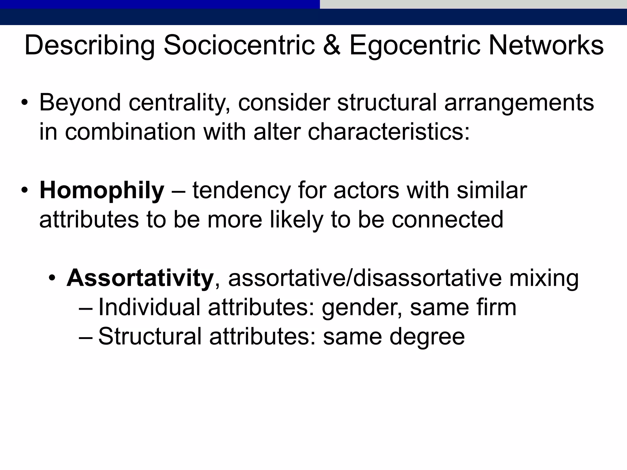 Describing Sociocentric & Egocentric Networks
• Beyond centrality, consider structural arrangements
in combination with alter characteristics:
• Homophily – tendency for actors with similar
attributes to be more likely to be connected
• Assortativity, assortative/disassortative mixing
– Individual attributes: gender, same firm
– Structural attributes: same degree
 