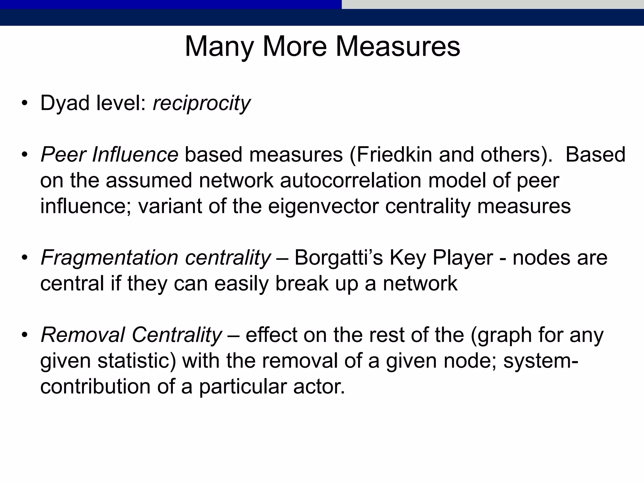 Many More Measures
• Dyad level: reciprocity
• Peer Influence based measures (Friedkin and others). Based
on the assumed network autocorrelation model of peer
influence; variant of the eigenvector centrality measures
• Fragmentation centrality – Borgatti’s Key Player - nodes are
central if they can easily break up a network
• Removal Centrality – effect on the rest of the (graph for any
given statistic) with the removal of a given node; system-
contribution of a particular actor.
 