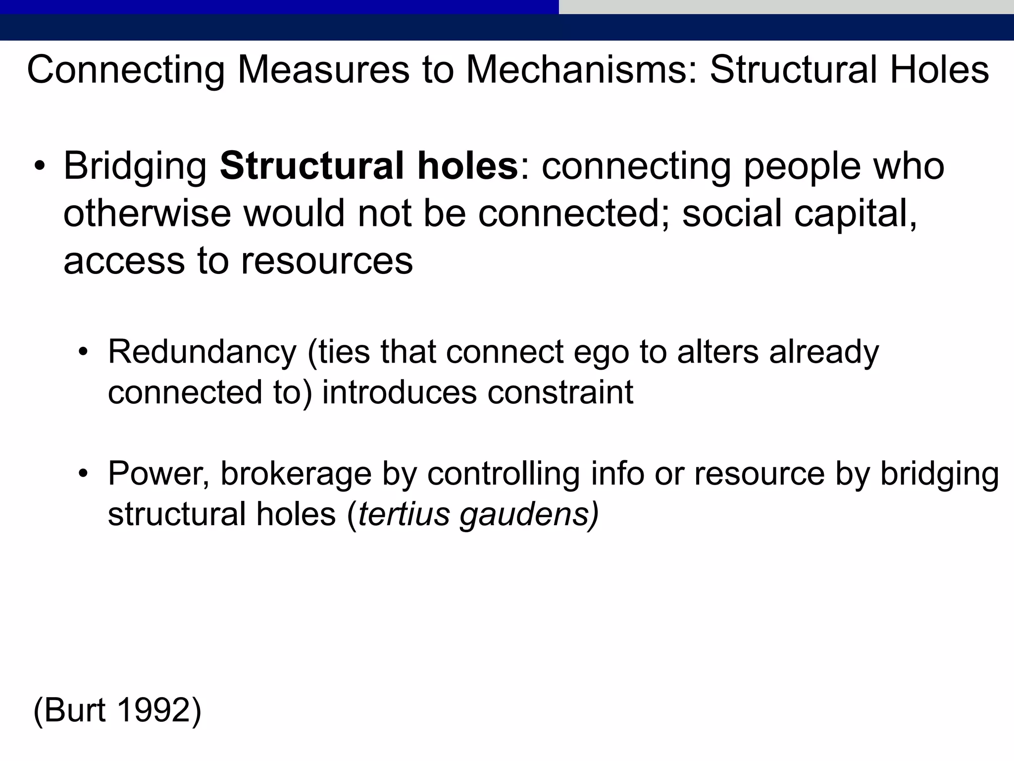Connecting Measures to Mechanisms: Structural Holes
• Bridging Structural holes: connecting people who
otherwise would not be connected; social capital,
access to resources
• Redundancy (ties that connect ego to alters already
connected to) introduces constraint
• Power, brokerage by controlling info or resource by bridging
structural holes (tertius gaudens)
(Burt 1992)
 