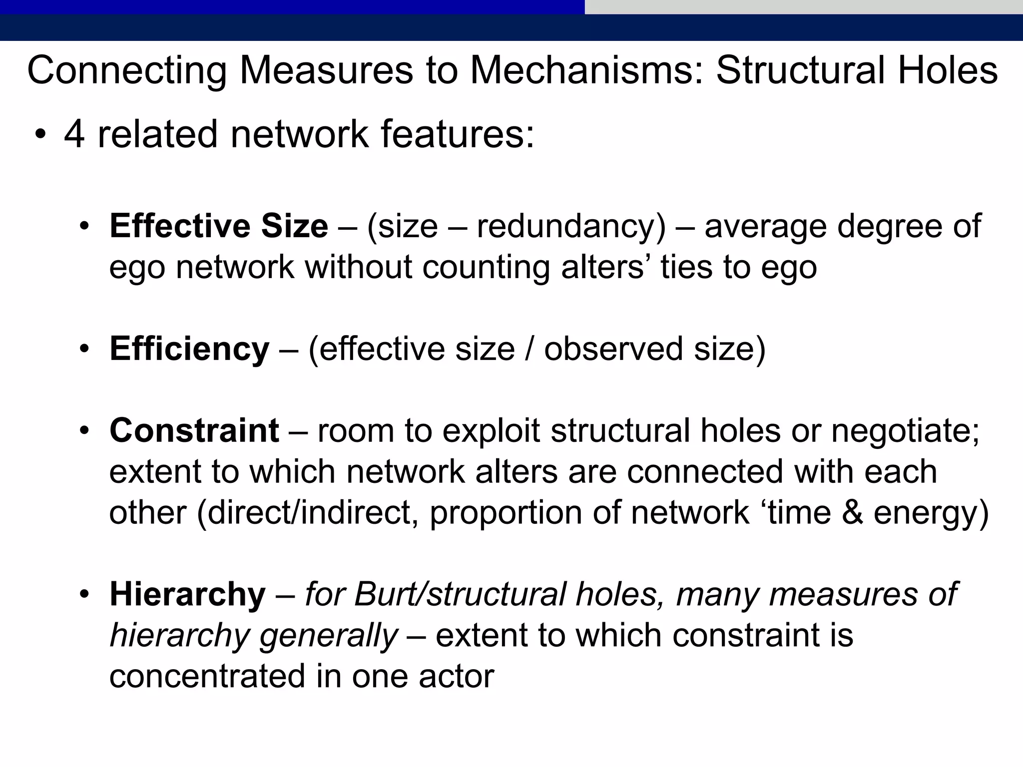 Connecting Measures to Mechanisms: Structural Holes
• 4 related network features:
• Effective Size – (size – redundancy) – average degree of
ego network without counting alters’ ties to ego
• Efficiency – (effective size / observed size)
• Constraint – room to exploit structural holes or negotiate;
extent to which network alters are connected with each
other (direct/indirect, proportion of network ‘time & energy)
• Hierarchy – for Burt/structural holes, many measures of
hierarchy generally – extent to which constraint is
concentrated in one actor
 