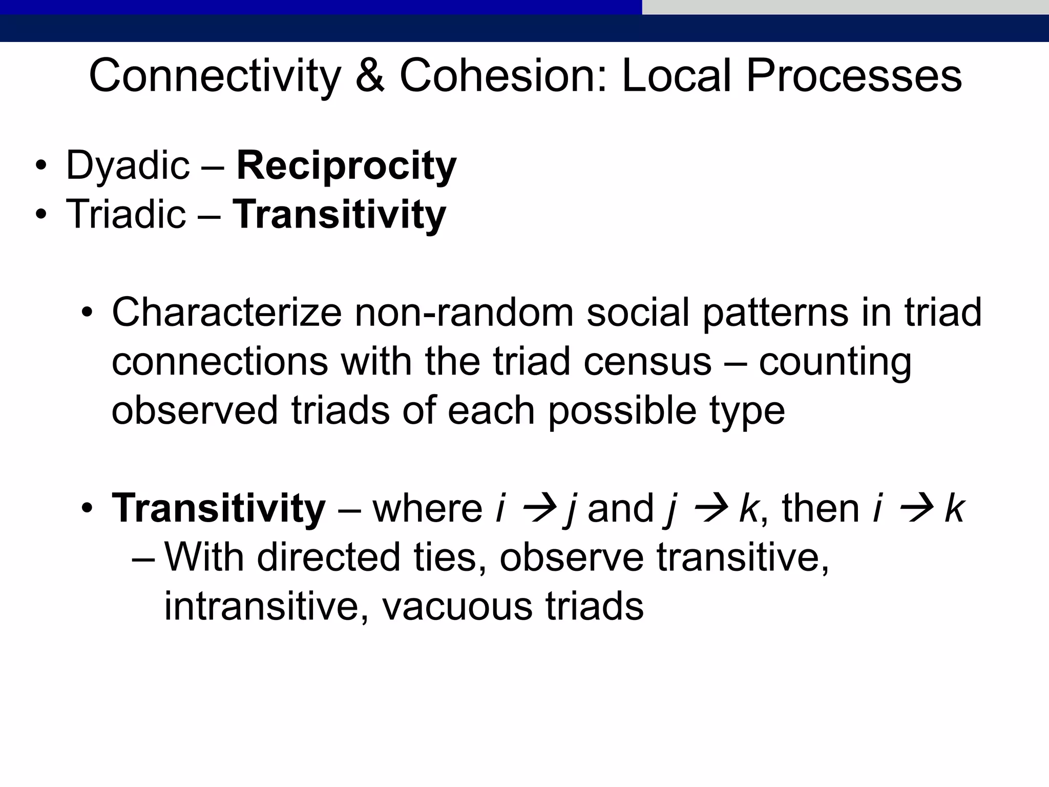 Connectivity & Cohesion: Local Processes
• Dyadic – Reciprocity
• Triadic – Transitivity
• Characterize non-random social patterns in triad
connections with the triad census – counting
observed triads of each possible type
• Transitivity – where i  j and j  k, then i  k
– With directed ties, observe transitive,
intransitive, vacuous triads
 