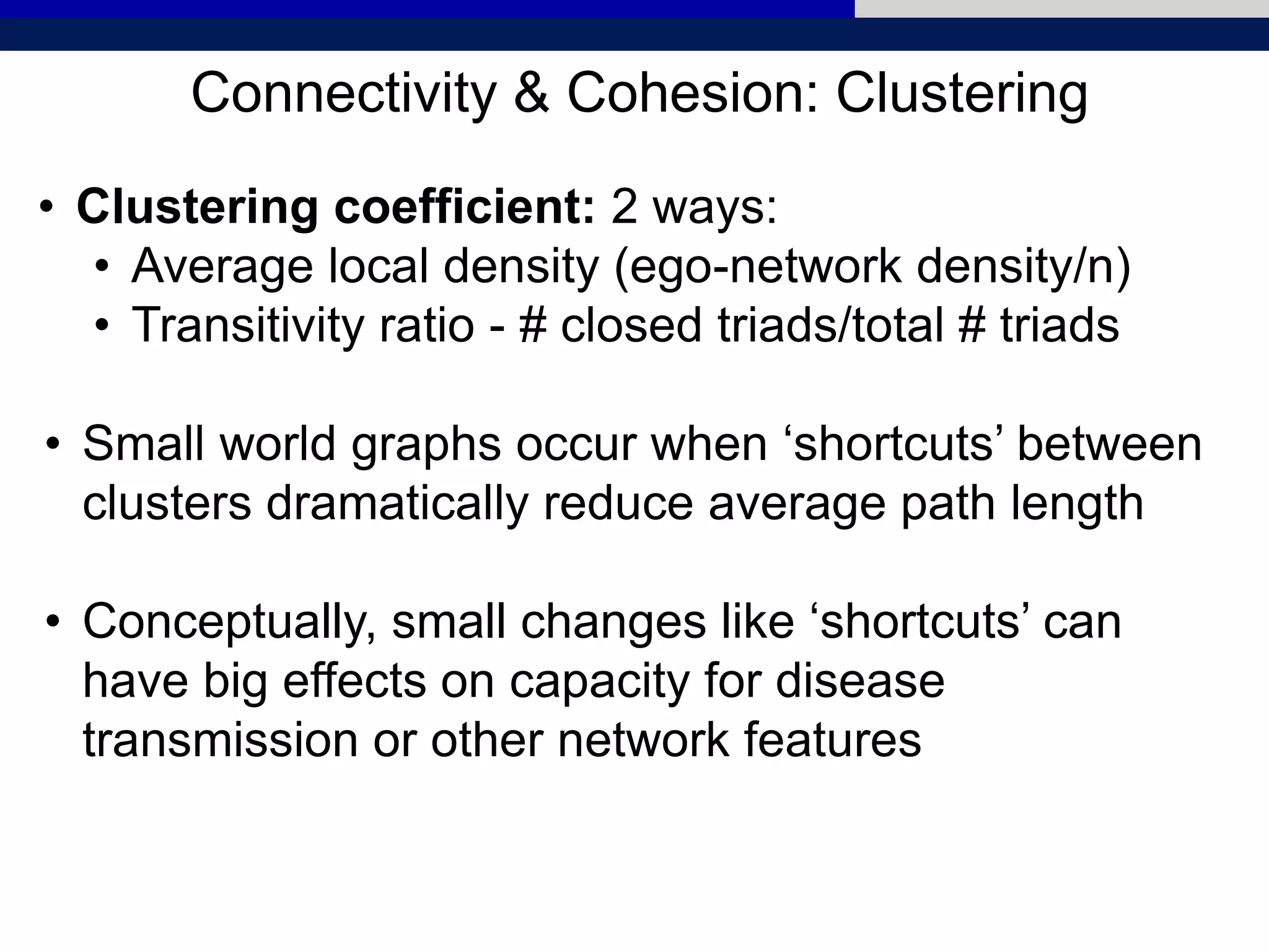 Connectivity & Cohesion: Clustering
• Clustering coefficient: 2 ways:
• Average local density (ego-network density/n)
• Transitivity ratio - # closed triads/total # triads
• Small world graphs occur when ‘shortcuts’ between
clusters dramatically reduce average path length
• Conceptually, small changes like ‘shortcuts’ can
have big effects on capacity for disease
transmission or other network features
 