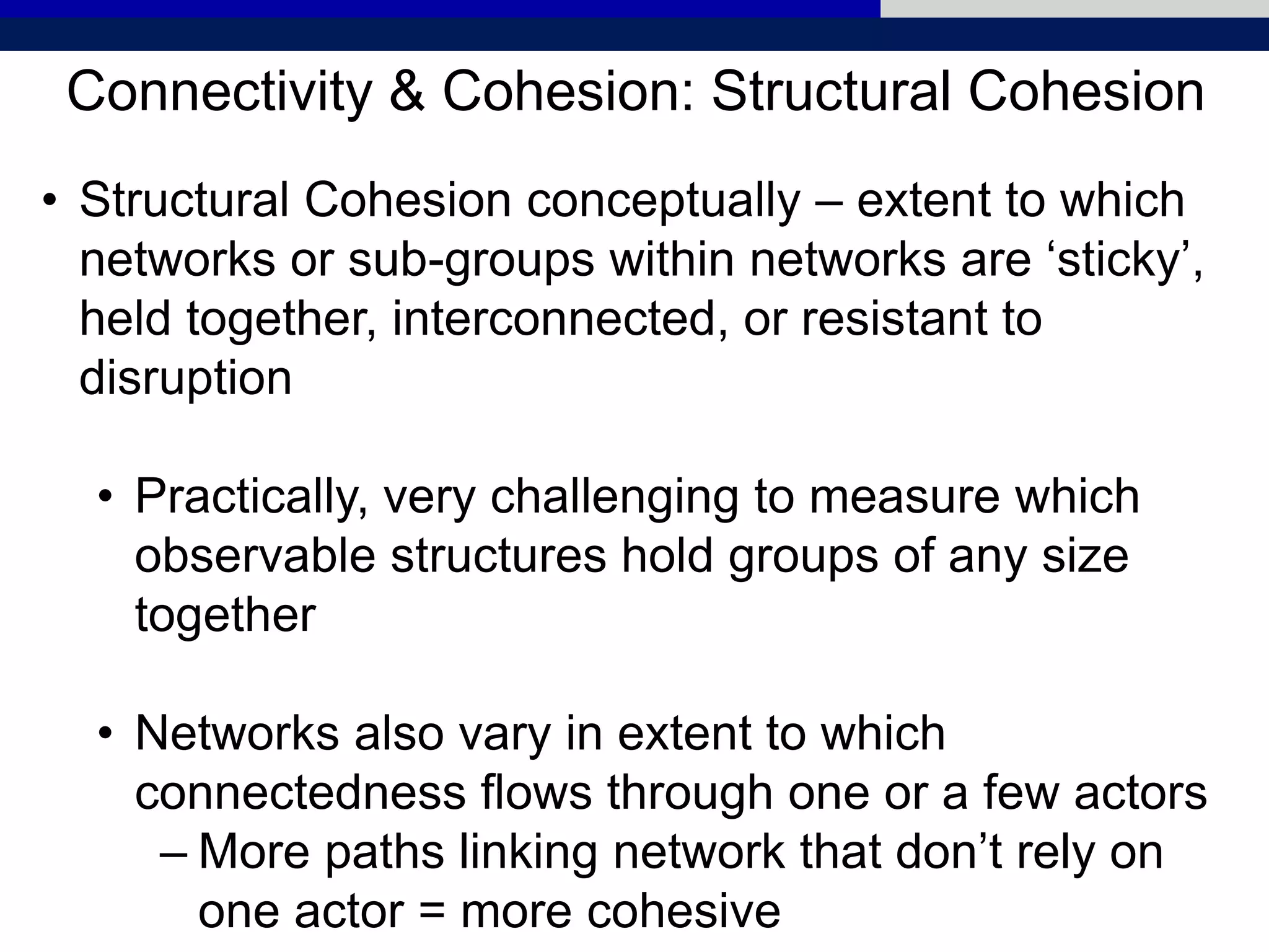 Connectivity & Cohesion: Structural Cohesion
• Structural Cohesion conceptually – extent to which
networks or sub-groups within networks are ‘sticky’,
held together, interconnected, or resistant to
disruption
• Practically, very challenging to measure which
observable structures hold groups of any size
together
• Networks also vary in extent to which
connectedness flows through one or a few actors
– More paths linking network that don’t rely on
one actor = more cohesive
 