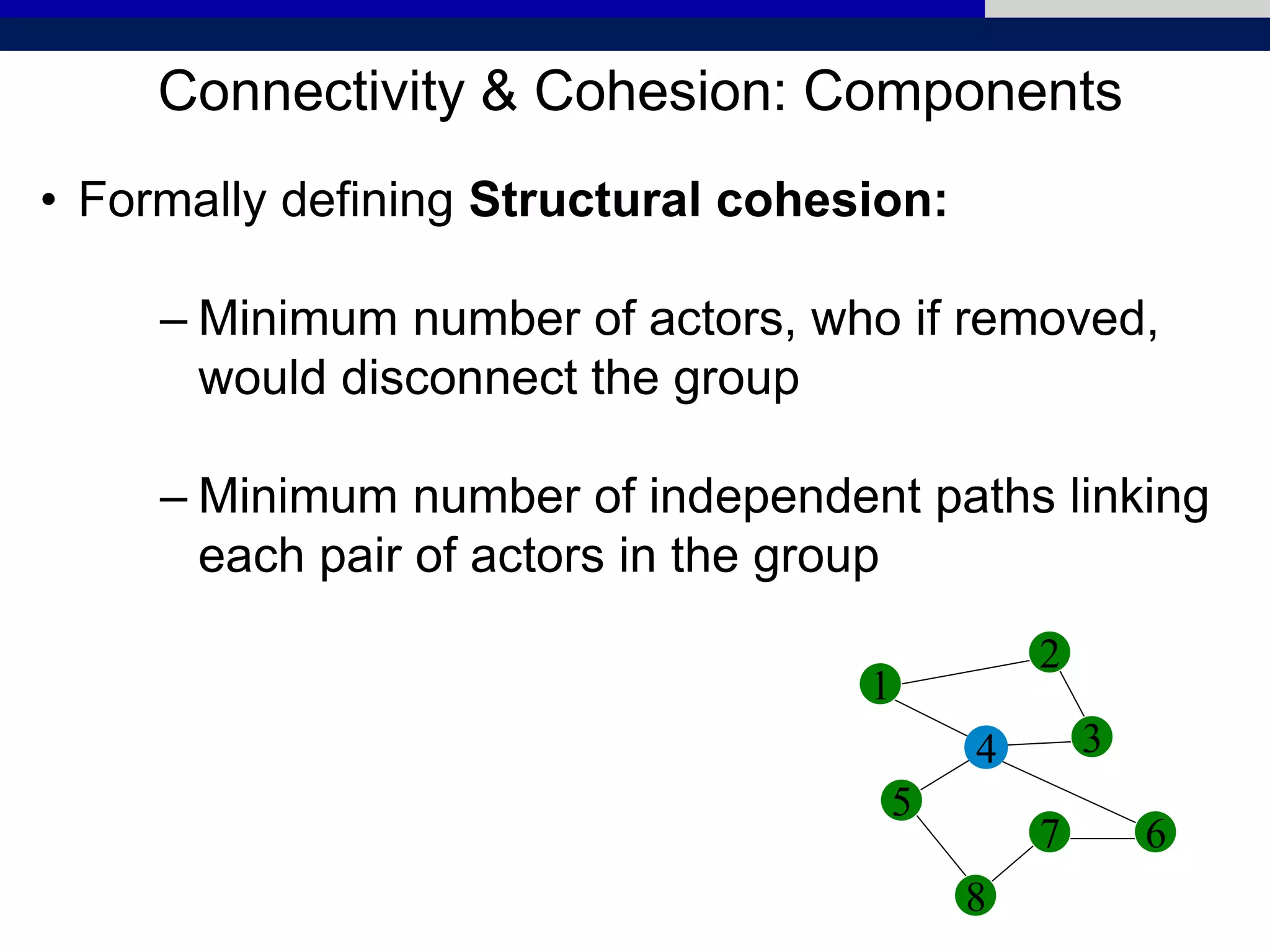 Connectivity & Cohesion: Components
• Formally defining Structural cohesion:
– Minimum number of actors, who if removed,
would disconnect the group
– Minimum number of independent paths linking
each pair of actors in the group
1
2
5
4 3
6
8
7
 