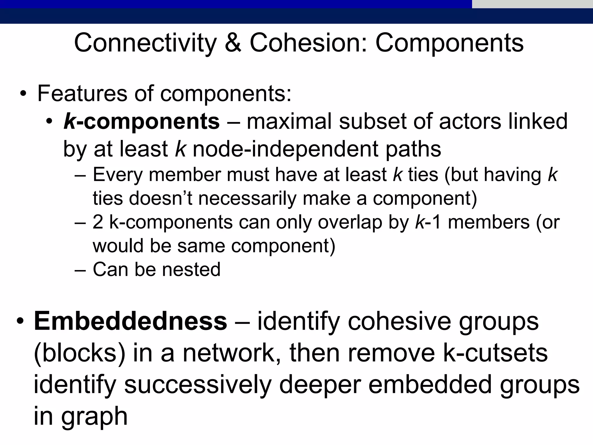 Connectivity & Cohesion: Components
• Features of components:
• k-components – maximal subset of actors linked
by at least k node-independent paths
– Every member must have at least k ties (but having k
ties doesn’t necessarily make a component)
– 2 k-components can only overlap by k-1 members (or
would be same component)
– Can be nested
• Embeddedness – identify cohesive groups
(blocks) in a network, then remove k-cutsets
identify successively deeper embedded groups
in graph
 