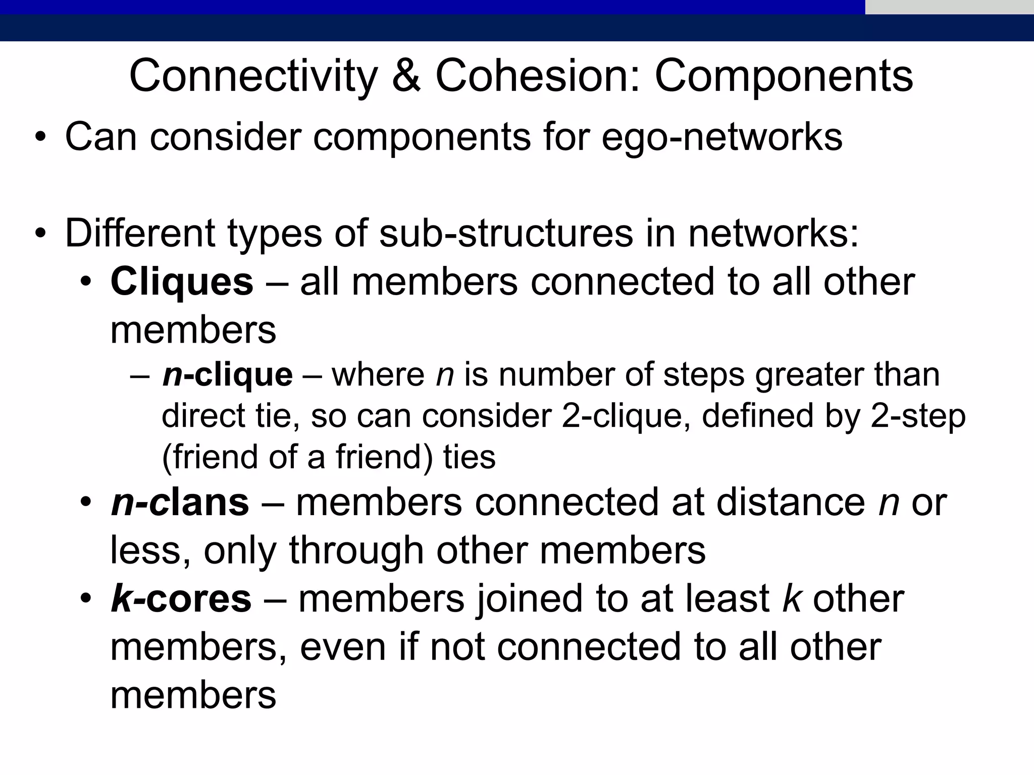 Connectivity & Cohesion: Components
• Can consider components for ego-networks
• Different types of sub-structures in networks:
• Cliques – all members connected to all other
members
– n-clique – where n is number of steps greater than
direct tie, so can consider 2-clique, defined by 2-step
(friend of a friend) ties
• n-clans – members connected at distance n or
less, only through other members
• k-cores – members joined to at least k other
members, even if not connected to all other
members
 