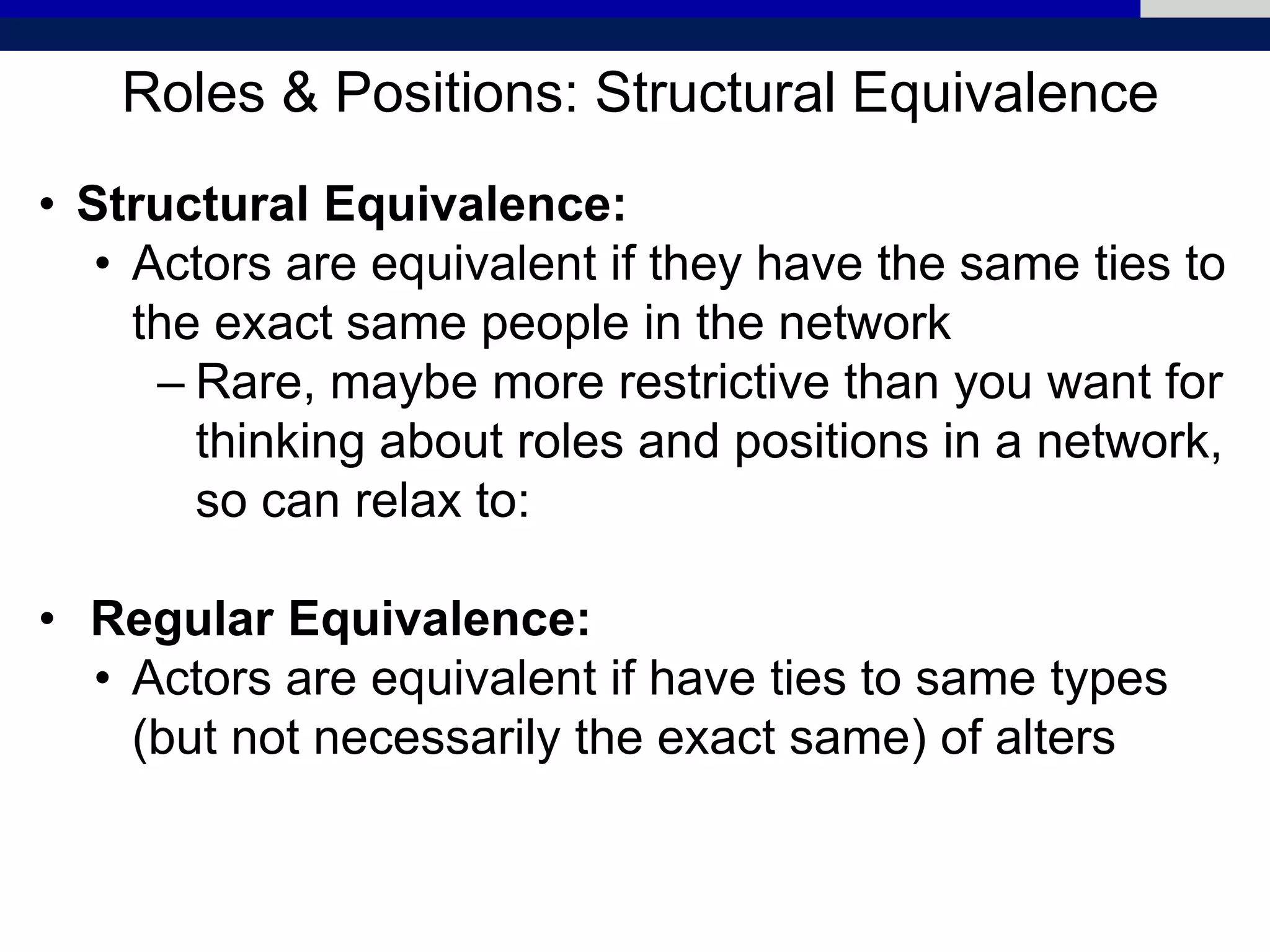 Roles & Positions: Structural Equivalence
• Structural Equivalence:
• Actors are equivalent if they have the same ties to
the exact same people in the network
– Rare, maybe more restrictive than you want for
thinking about roles and positions in a network,
so can relax to:
• Regular Equivalence:
• Actors are equivalent if have ties to same types
(but not necessarily the exact same) of alters
 